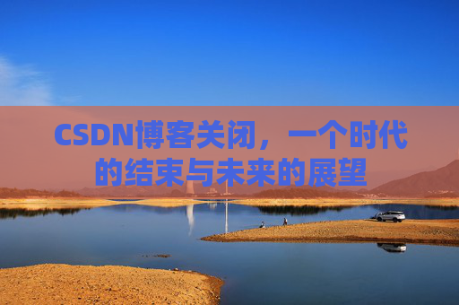 CSDN博客关闭,一个时代的结束与未来的展望 CSDN博客关闭,一个时代的结束与未来的展望